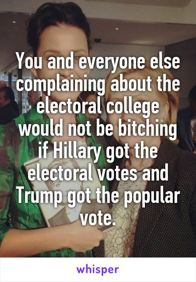 You and everyone else complaining about the electoral college would not be bitching if Hillary got the electoral votes and Trump got the popular vote.