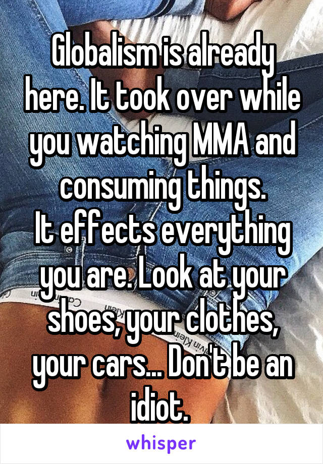 Globalism is already here. It took over while you watching MMA and consuming things.
It effects everything you are. Look at your shoes, your clothes, your cars... Don't be an idiot. 