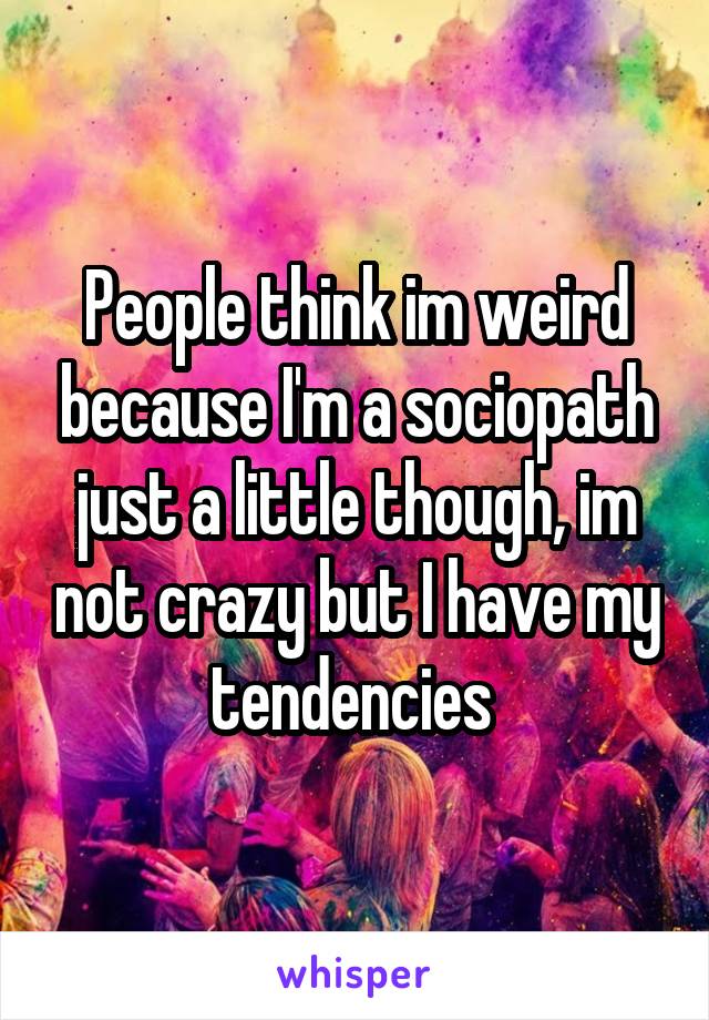 People think im weird because I'm a sociopath just a little though, im not crazy but I have my tendencies 