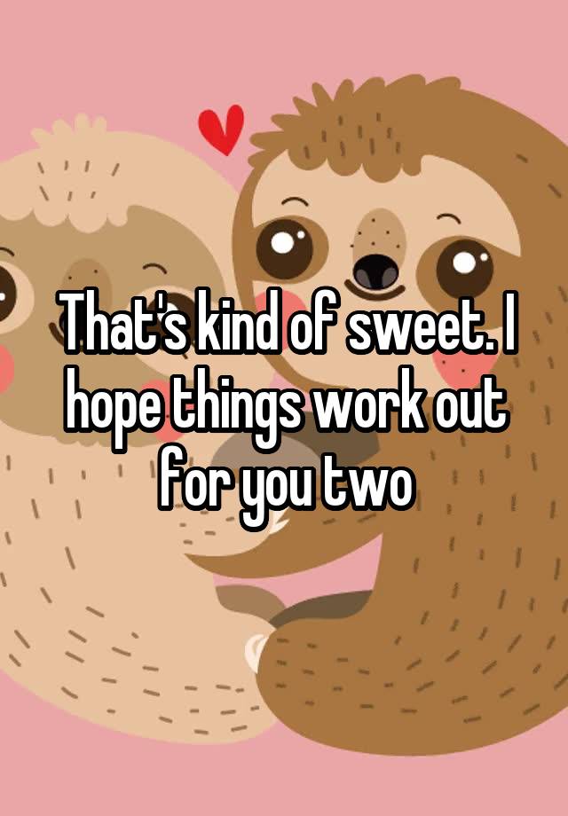 that-s-kind-of-sweet-i-hope-things-work-out-for-you-two