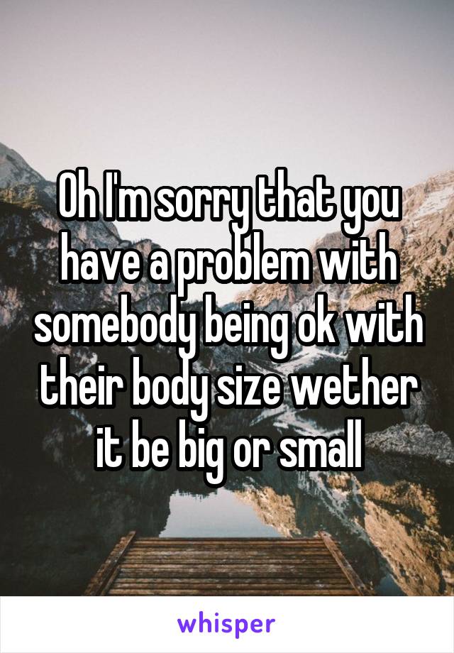 Oh I'm sorry that you have a problem with somebody being ok with their body size wether it be big or small