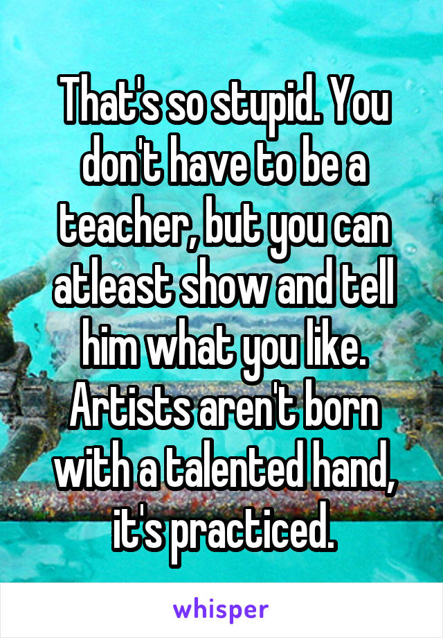 That's so stupid. You don't have to be a teacher, but you can atleast show and tell him what you like. Artists aren't born with a talented hand, it's practiced.