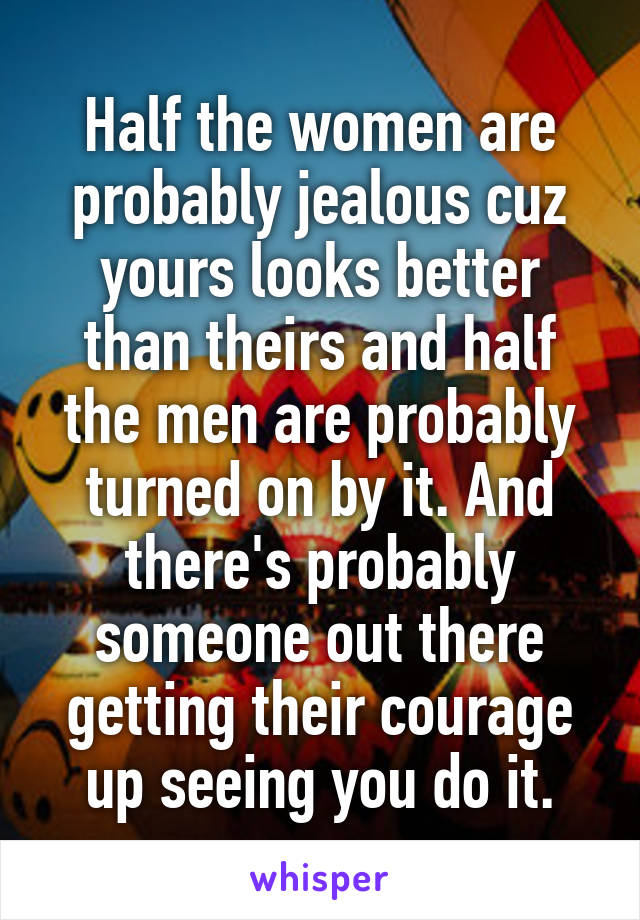 Half the women are probably jealous cuz yours looks better than theirs and half the men are probably turned on by it. And there's probably someone out there getting their courage up seeing you do it.