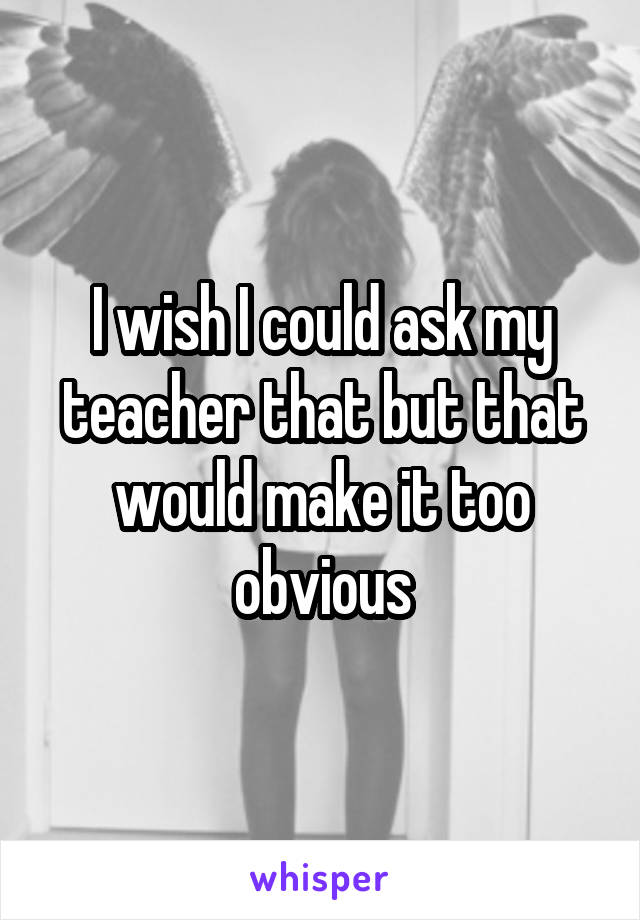 I wish I could ask my teacher that but that would make it too obvious