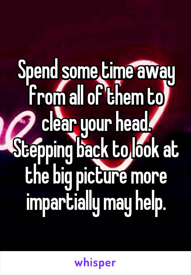 Spend some time away from all of them to clear your head. Stepping back to look at the big picture more impartially may help.