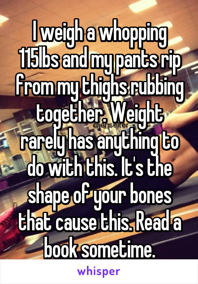 I weigh a whopping 115lbs and my pants rip from my thighs rubbing together. Weight rarely has anything to do with this. It's the shape of your bones that cause this. Read a book sometime.