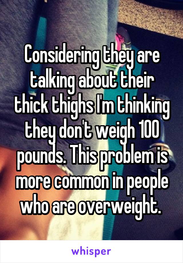 Considering they are talking about their thick thighs I'm thinking they don't weigh 100 pounds. This problem is more common in people who are overweight. 