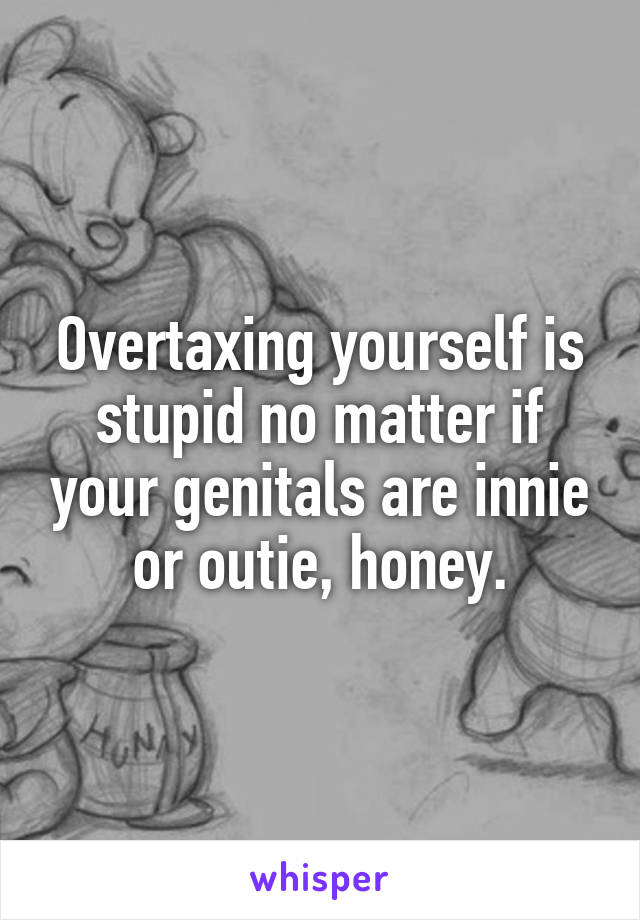 Overtaxing yourself is stupid no matter if your genitals are innie or outie, honey.