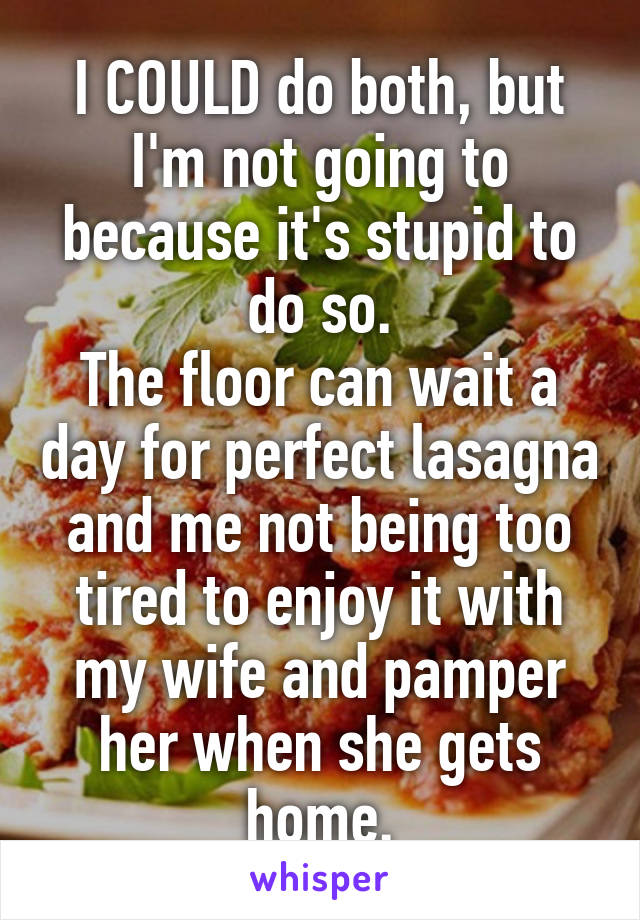 I COULD do both, but I'm not going to because it's stupid to do so.
The floor can wait a day for perfect lasagna and me not being too tired to enjoy it with my wife and pamper her when she gets home.