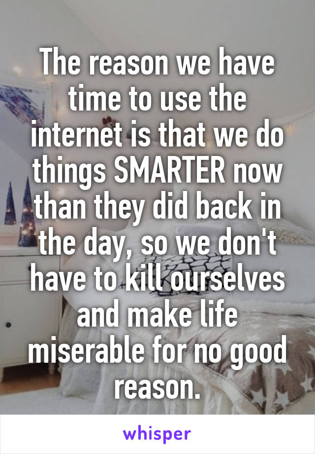 The reason we have time to use the internet is that we do things SMARTER now than they did back in the day, so we don't have to kill ourselves and make life miserable for no good reason.
