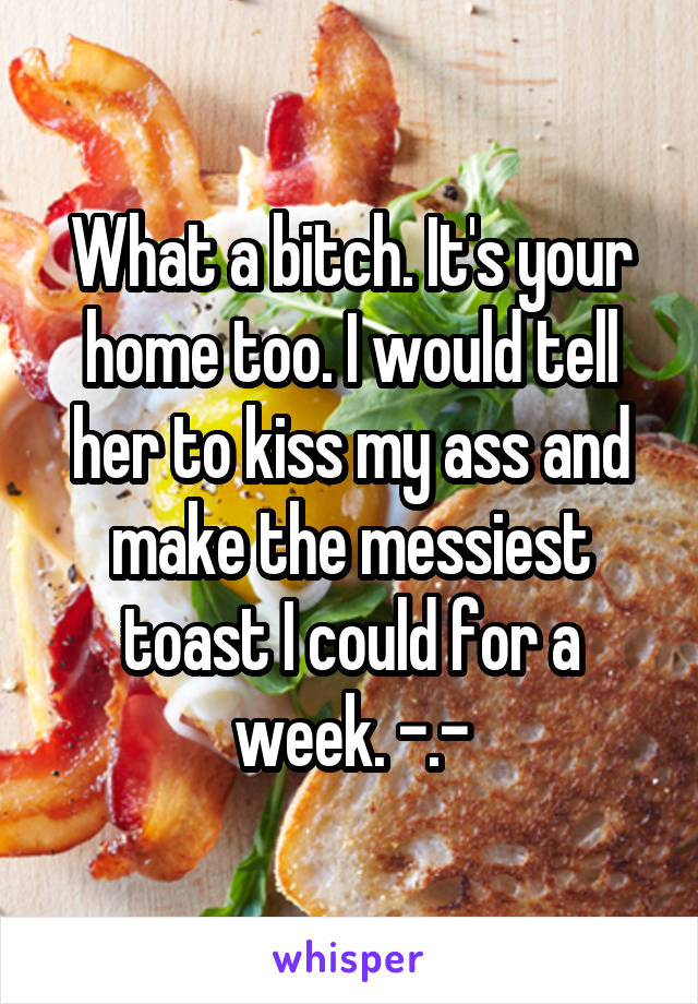 What a bitch. It's your home too. I would tell her to kiss my ass and make the messiest toast I could for a week. -.-