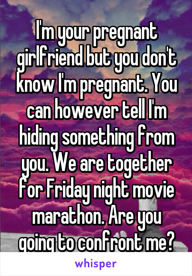 I'm your pregnant girlfriend but you don't know I'm pregnant. You can however tell I'm hiding something from you. We are together for Friday night movie marathon. Are you going to confront me?