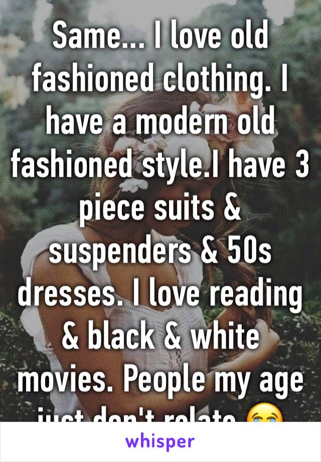 Same... I love old fashioned clothing. I have a modern old fashioned style.I have 3 piece suits & suspenders & 50s dresses. I love reading & black & white movies. People my age just don't relate 😭