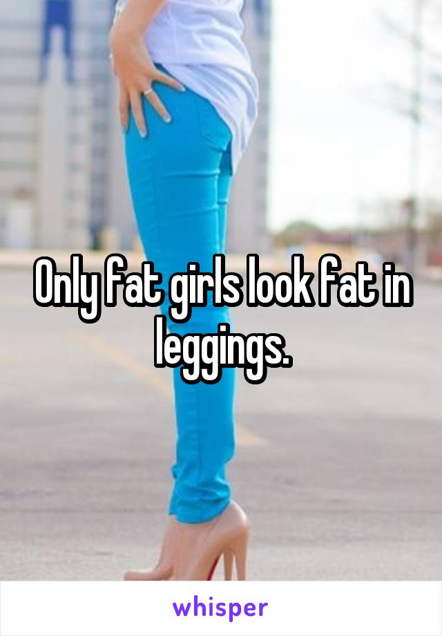 Only fat girls look fat in leggings.