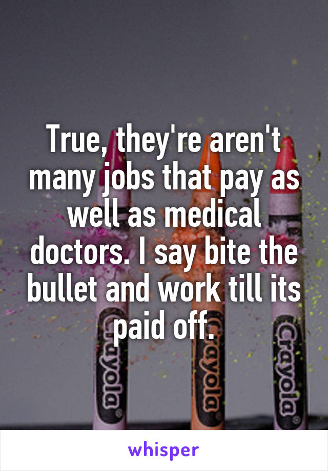 True, they're aren't many jobs that pay as well as medical doctors. I say bite the bullet and work till its paid off.
