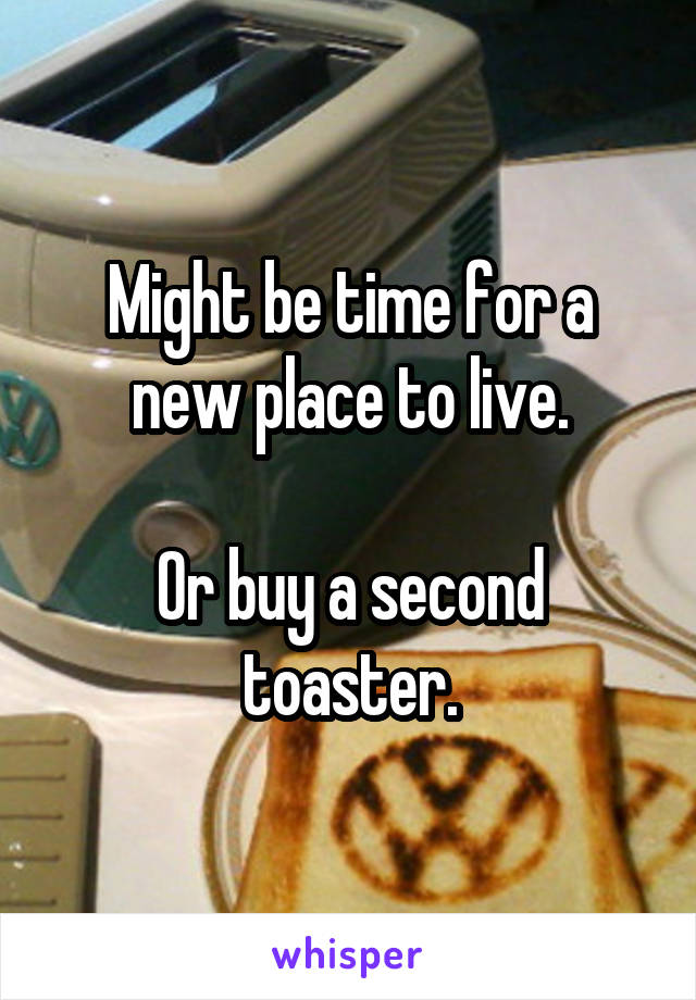Might be time for a new place to live.

Or buy a second toaster.