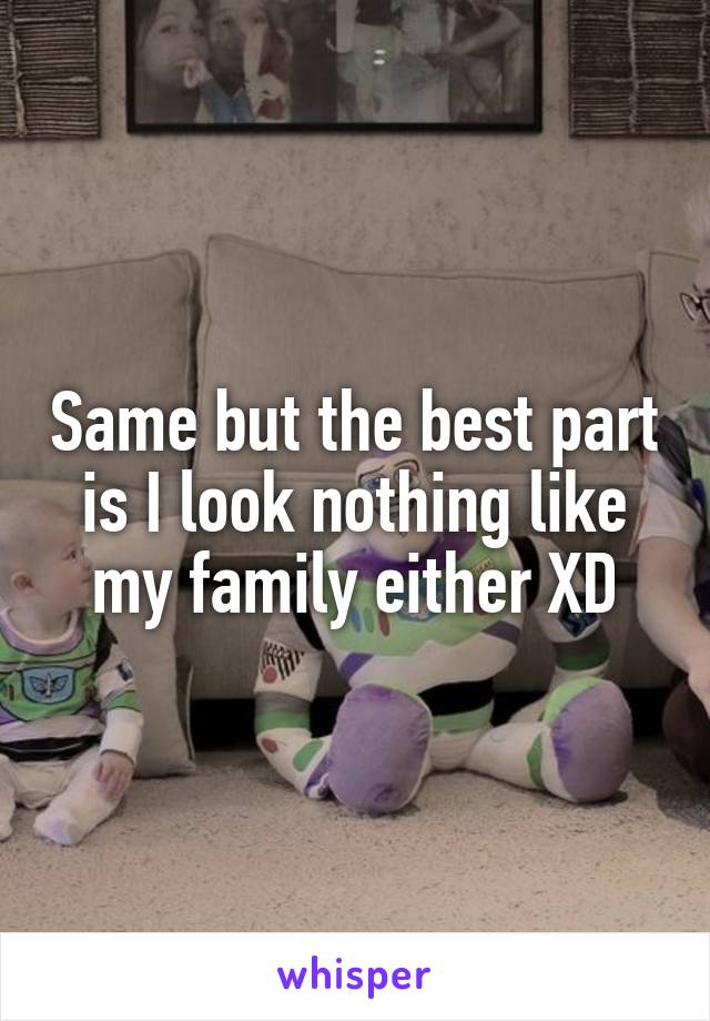 Same but the best part is I look nothing like my family either XD