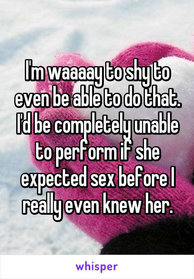 I'm waaaay to shy to even be able to do that. I'd be completely unable to perform if she expected sex before I really even knew her.