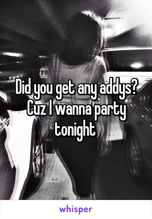 Did you get any addys? Cuz I wanna party tonight 