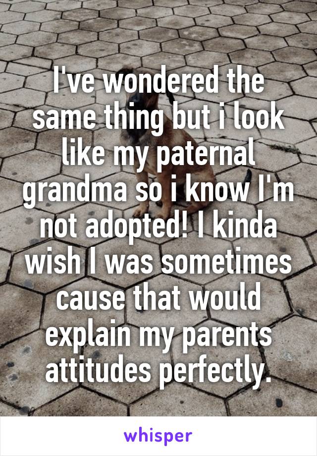 I've wondered the same thing but i look like my paternal grandma so i know I'm not adopted! I kinda wish I was sometimes cause that would explain my parents attitudes perfectly.
