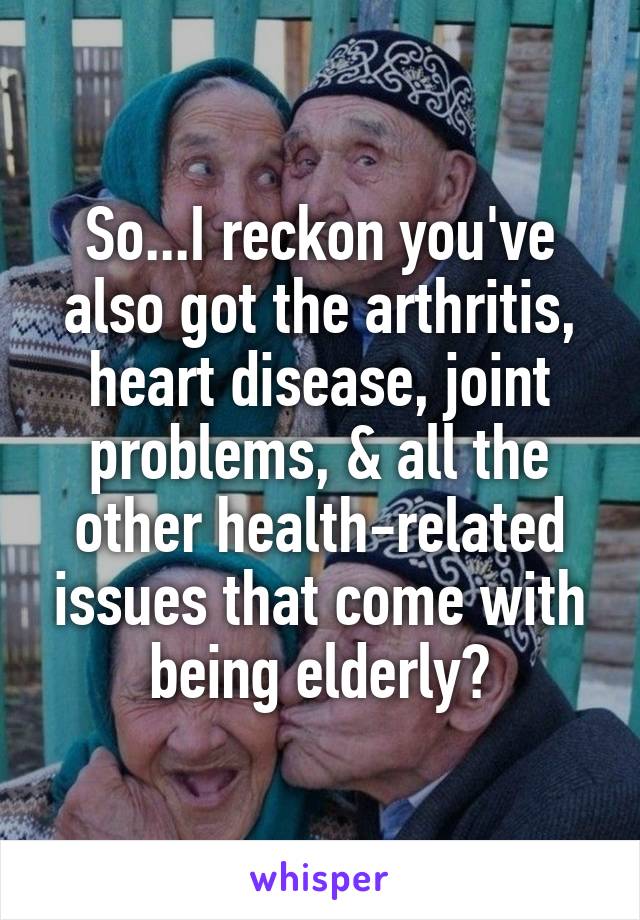 So...I reckon you've also got the arthritis, heart disease, joint problems, & all the other health-related issues that come with being elderly?