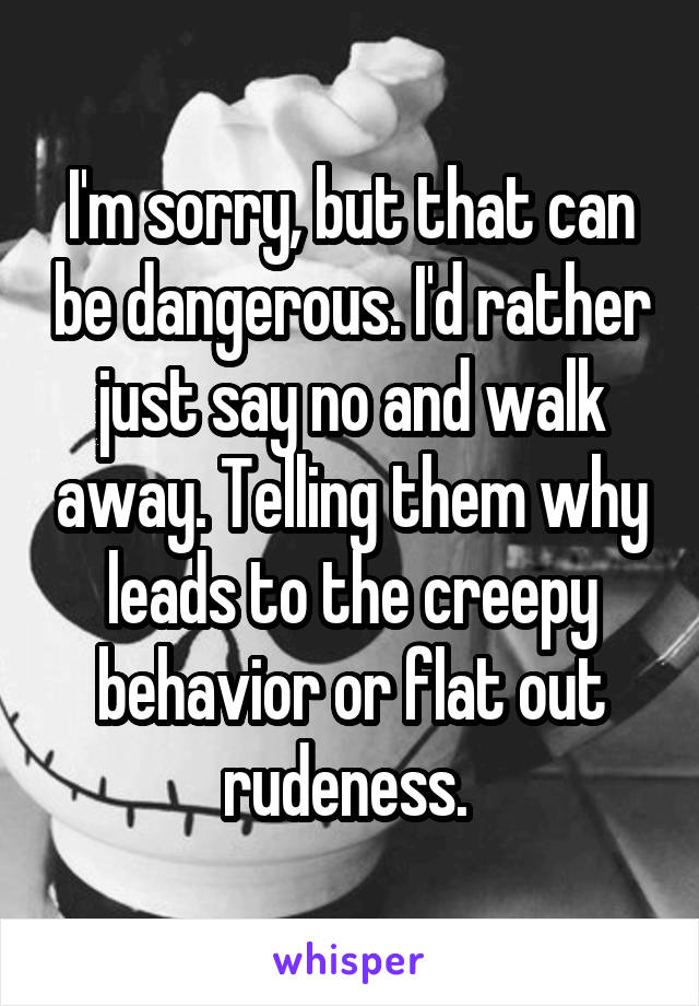 I'm sorry, but that can be dangerous. I'd rather just say no and walk away. Telling them why leads to the creepy behavior or flat out rudeness. 