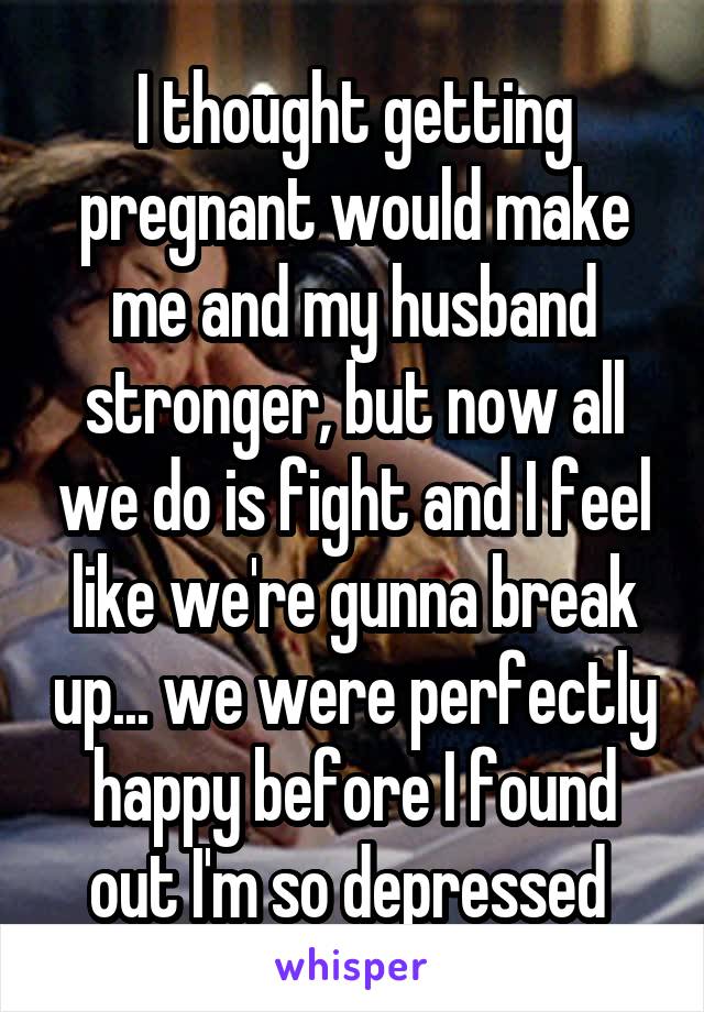 I thought getting pregnant would make me and my husband stronger, but now all we do is fight and I feel like we're gunna break up... we were perfectly happy before I found out I'm so depressed 