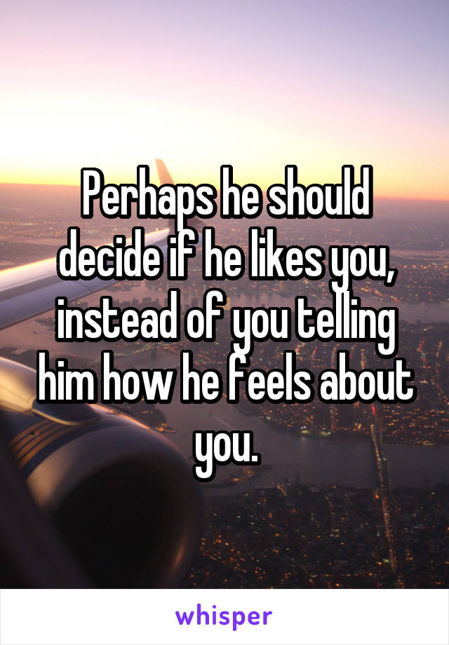 Perhaps he should decide if he likes you, instead of you telling him how he feels about you.