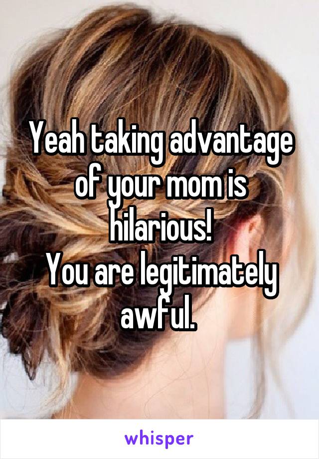 Yeah taking advantage of your mom is hilarious!
You are legitimately awful. 