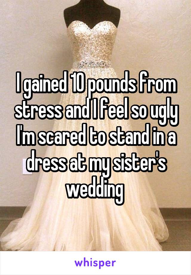 I gained 10 pounds from stress and I feel so ugly I'm scared to stand in a dress at my sister's wedding 
