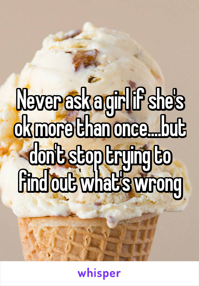 Never ask a girl if she's ok more than once....but don't stop trying to find out what's wrong