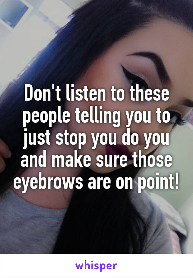 Don't listen to these people telling you to just stop you do you and make sure those eyebrows are on point!
