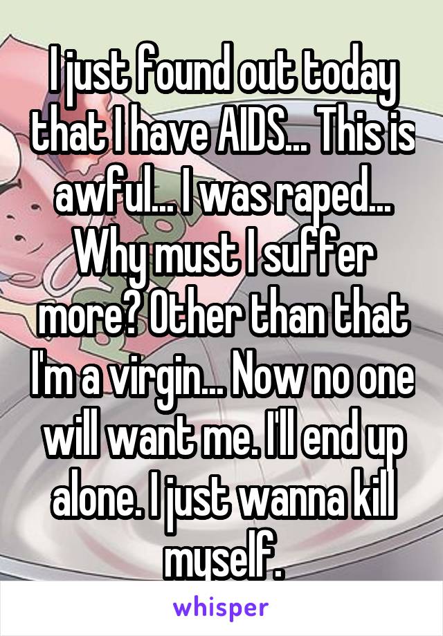 I just found out today that I have AIDS... This is awful... I was raped... Why must I suffer more? Other than that I'm a virgin... Now no one will want me. I'll end up alone. I just wanna kill myself.
