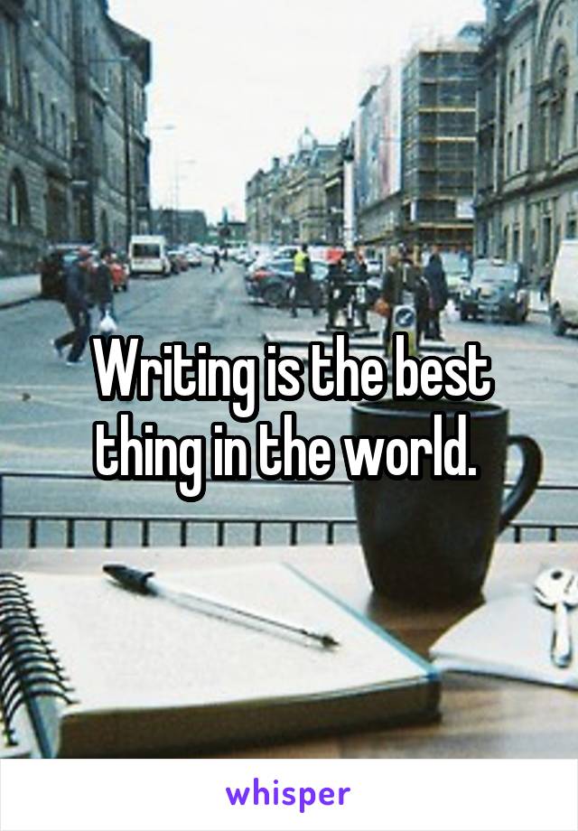 Writing is the best thing in the world. 