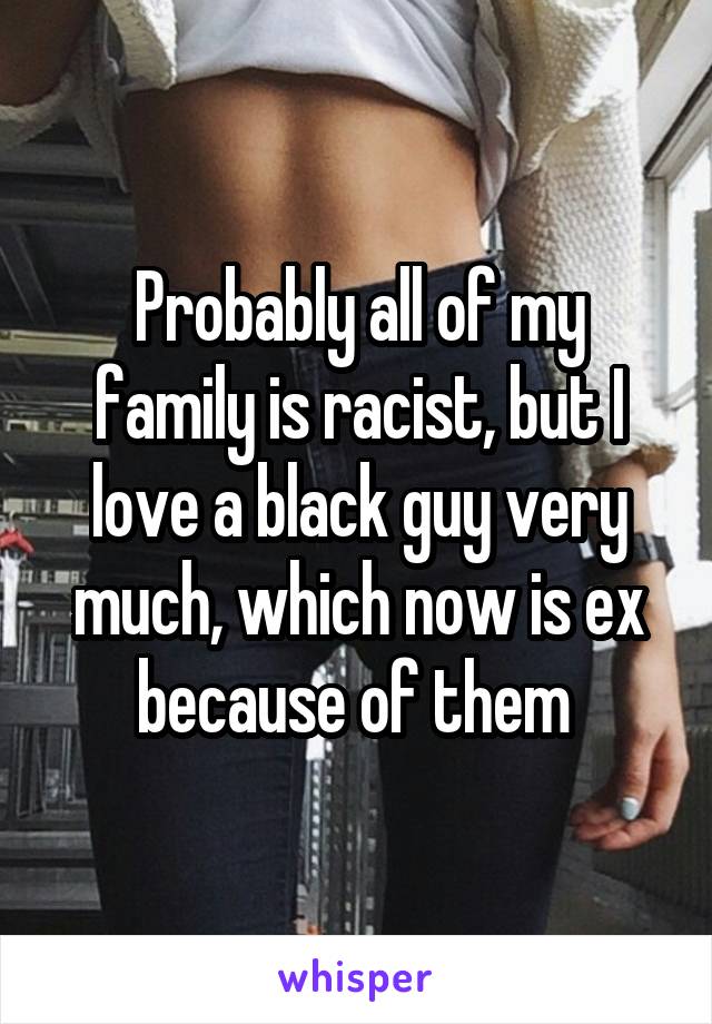 Probably all of my family is racist, but I love a black guy very much, which now is ex because of them 