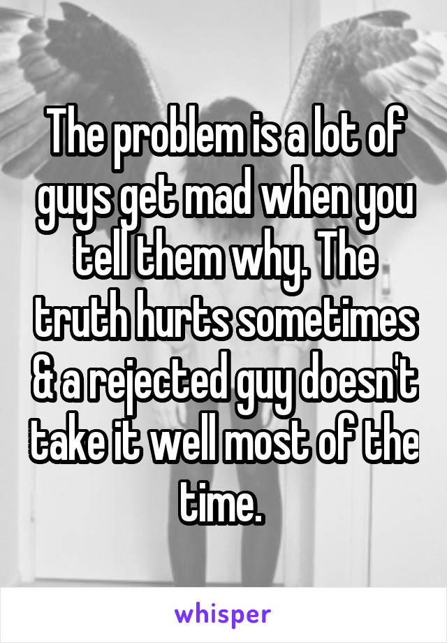 The problem is a lot of guys get mad when you tell them why. The truth hurts sometimes & a rejected guy doesn't take it well most of the time. 