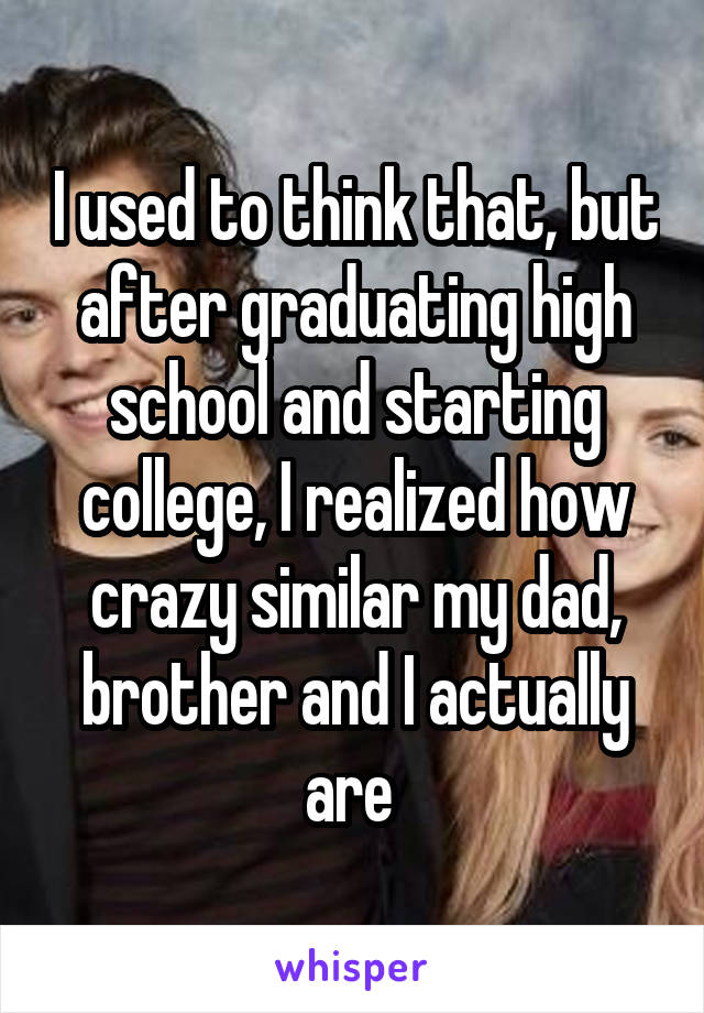 I used to think that, but after graduating high school and starting college, I realized how crazy similar my dad, brother and I actually are 