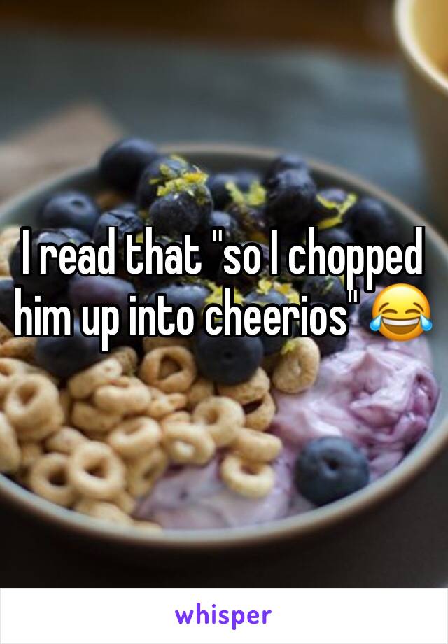 I read that "so I chopped him up into cheerios" 😂