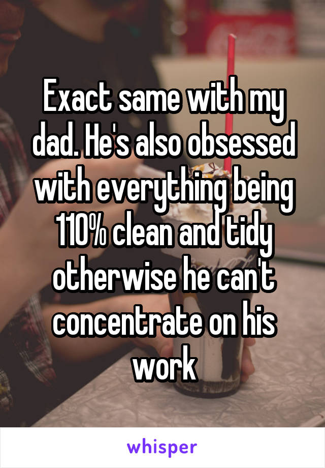 Exact same with my
dad. He's also obsessed
with everything being
110% clean and tidy
otherwise he can't
concentrate on his
work