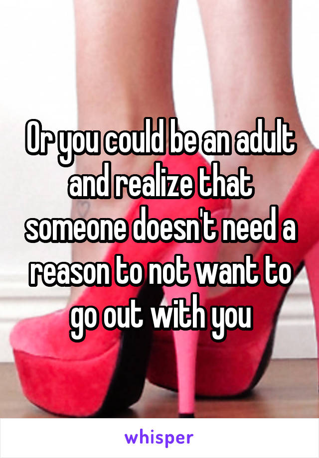 Or you could be an adult and realize that someone doesn't need a reason to not want to go out with you