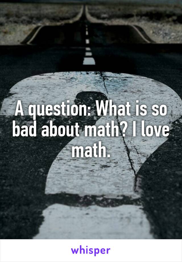 A question: What is so bad about math? I love math.