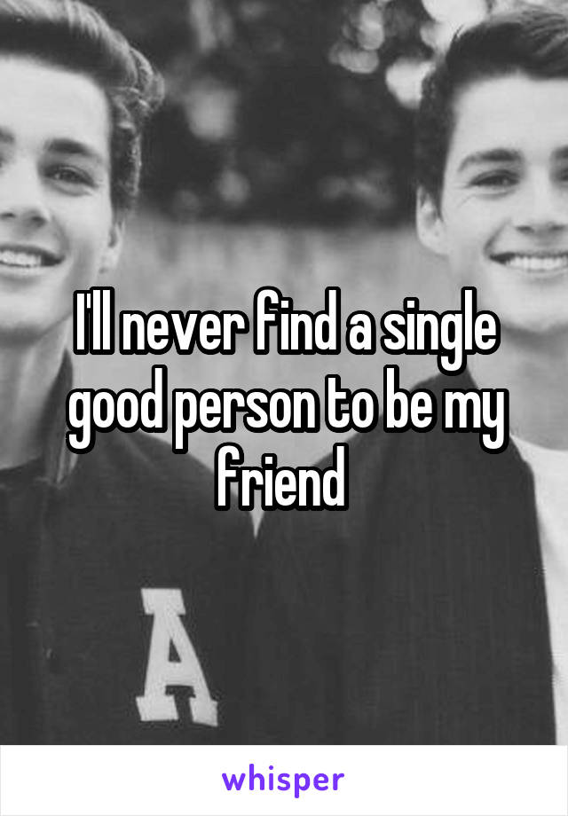 I'll never find a single good person to be my friend 