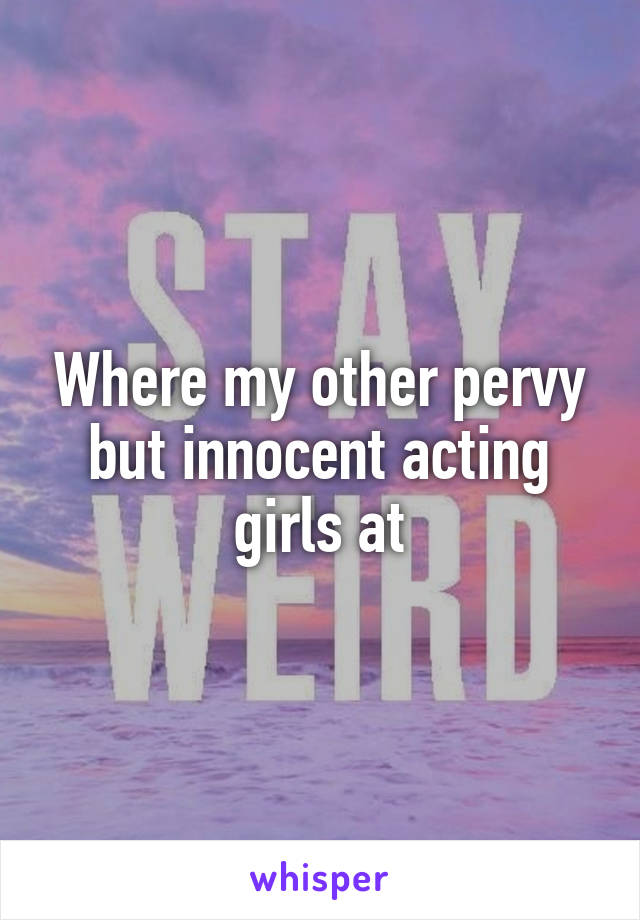 Where my other pervy but innocent acting girls at