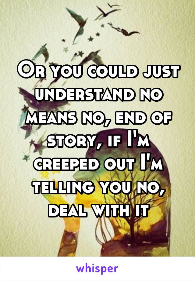 Or you could just understand no means no, end of story, if I'm creeped out I'm telling you no, deal with it