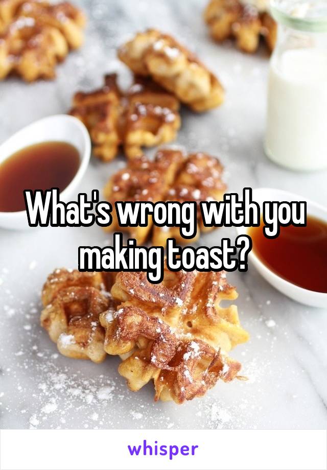 What's wrong with you making toast?