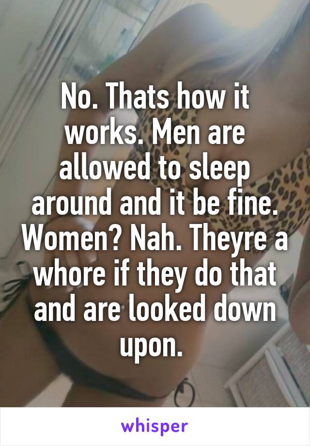 No. Thats how it works. Men are allowed to sleep around and it be fine. Women? Nah. Theyre a whore if they do that and are looked down upon. 