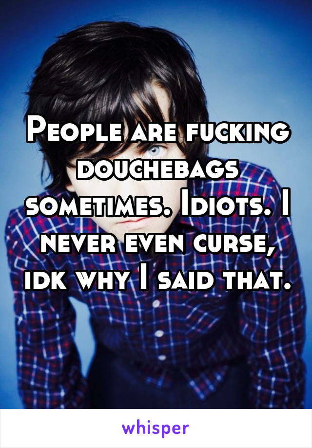 People are fucking douchebags sometimes. Idiots. I never even curse, idk why I said that. 