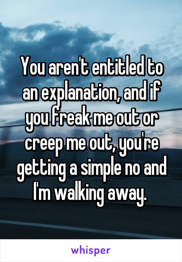 You aren't entitled to an explanation, and if you freak me out or creep me out, you're getting a simple no and I'm walking away. 