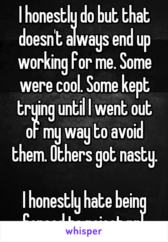 I honestly do but that doesn't always end up working for me. Some were cool. Some kept trying until I went out of my way to avoid them. Others got nasty. 
I honestly hate being forced to reject ppl.