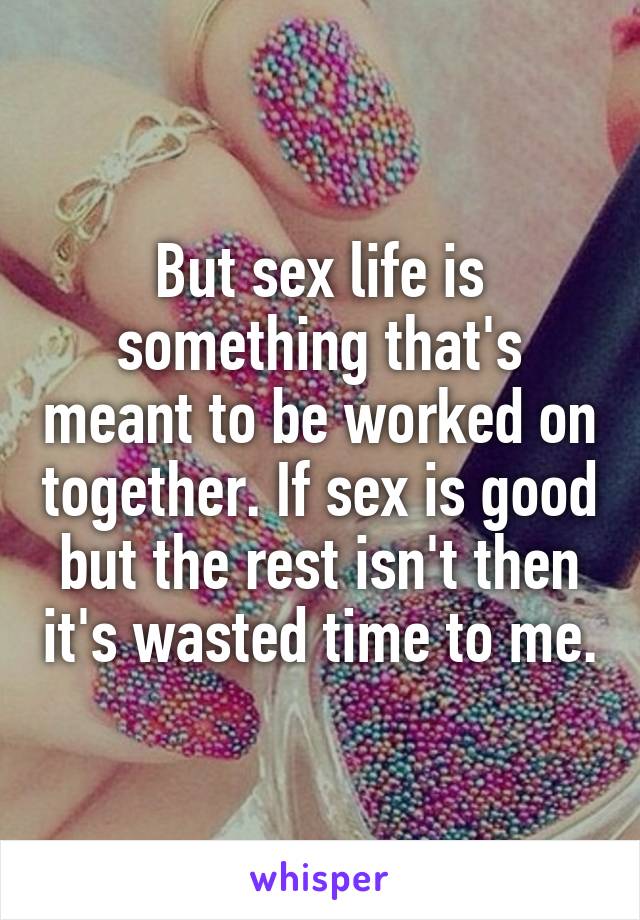 But sex life is something that's meant to be worked on together. If sex is good but the rest isn't then it's wasted time to me.